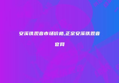 安溪铁观音市场价格,正宗安溪铁观音官网