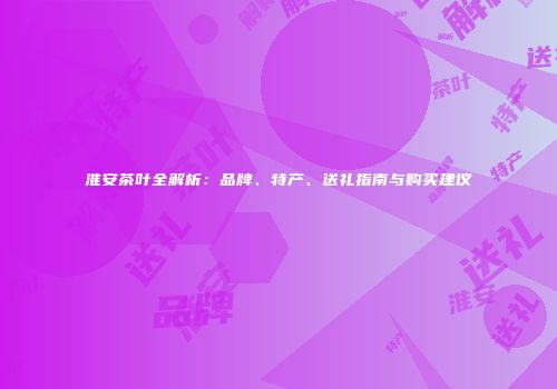 淮安茶叶全解析：品牌、特产、送礼指南与购买建议
