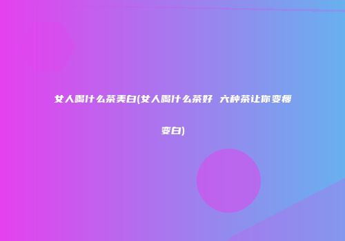 女人喝什么茶美白(女人喝什么茶好 六种茶让你变瘦变白)