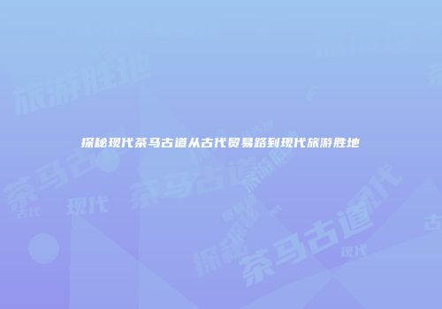 探秘现代茶马古道从古代贸易路到现代旅游胜地