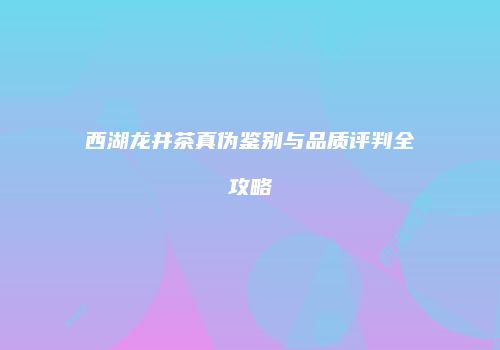西湖龙井茶真伪鉴别与品质评判全攻略