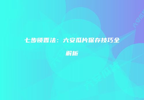 七步锁香法：六安瓜片保存技巧全解析
