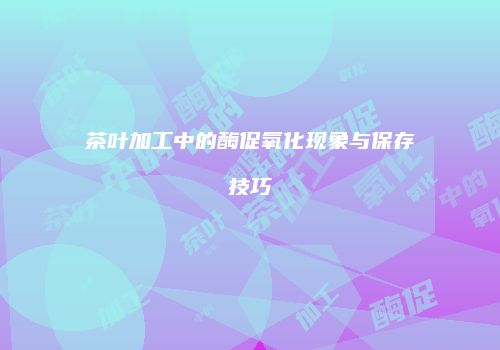 茶叶加工中的酶促氧化现象与保存技巧