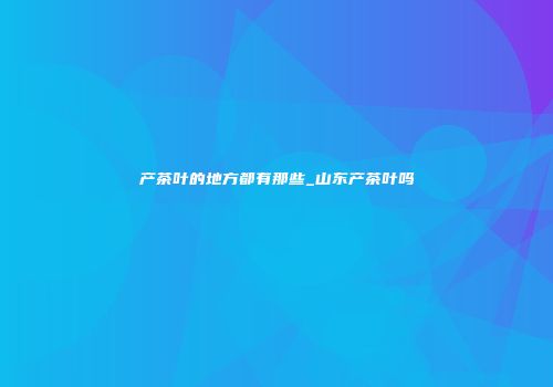 产茶叶的地方都有那些_山东产茶叶吗