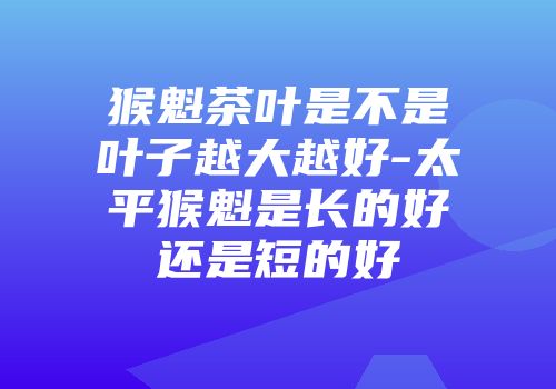 猴魁茶叶是不是叶子越大越好-太平猴魁是长的好还是短的好