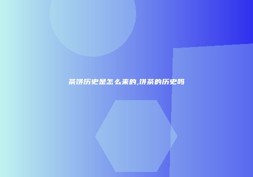 茶饼历史是怎么来的,饼茶的历史吗