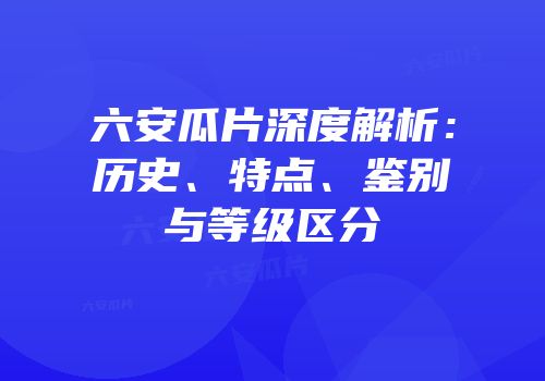 六安瓜片深度解析：历史、特点、鉴别与等级区分