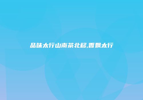 品味太行山南茶北移,香飘太行