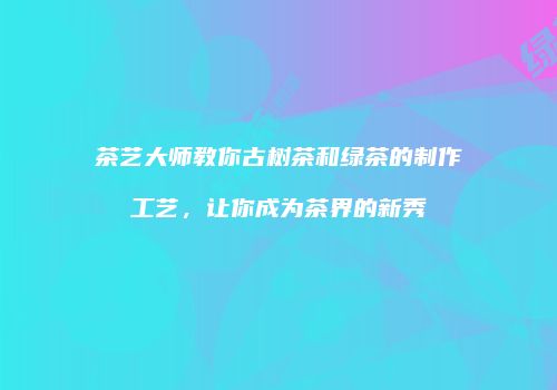 茶艺大师教你古树茶和绿茶的制作工艺，让你成为茶界的新秀
