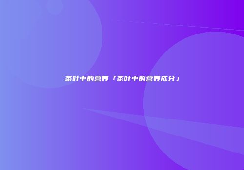 茶叶中的营养「茶叶中的营养成分」