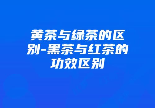 黄茶与绿茶的区别-黑茶与红茶的功效区别
