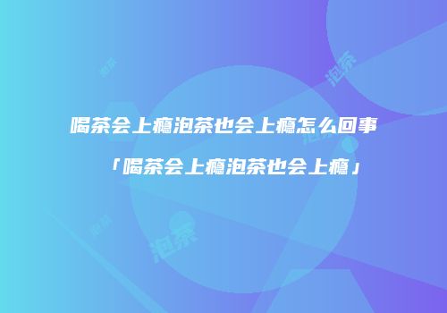 喝茶会上瘾泡茶也会上瘾怎么回事「喝茶会上瘾泡茶也会上瘾」