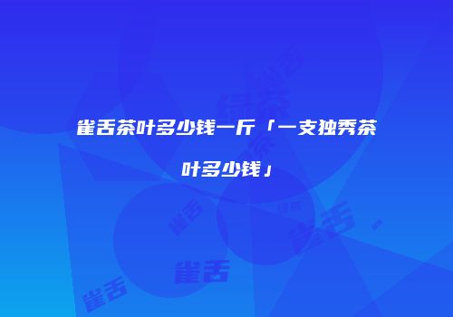 雀舌茶叶多少钱一斤「一支独秀茶叶多少钱」