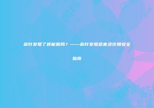 茶叶发霉了还能喝吗？——茶叶发霉危害及饮用安全指南
