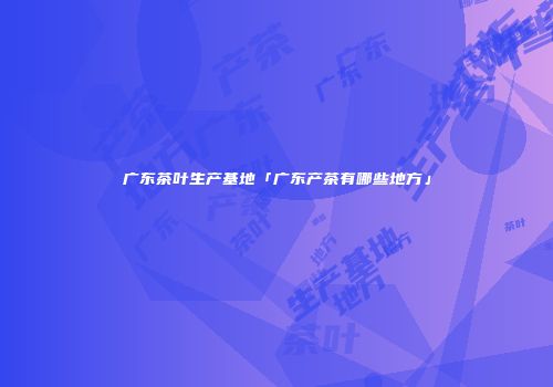 广东茶叶生产基地「广东产茶有哪些地方」