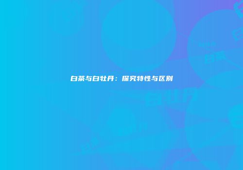 白茶与白牡丹：探究特性与区别
