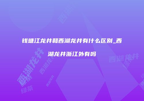 钱塘江龙井和西湖龙井有什么区别_西湖龙井浙江外有吗