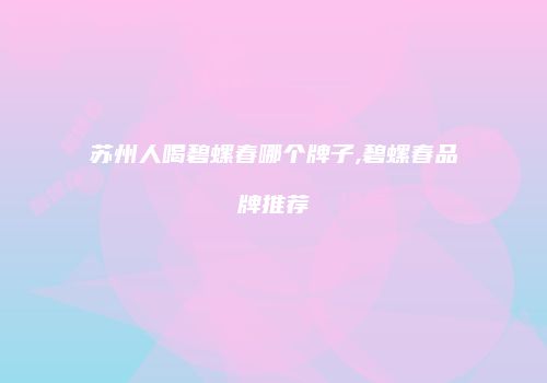 苏州人喝碧螺春哪个牌子,碧螺春品牌推荐