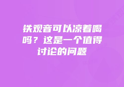 铁观音可以凉着喝吗？这是一个值得讨论的问题