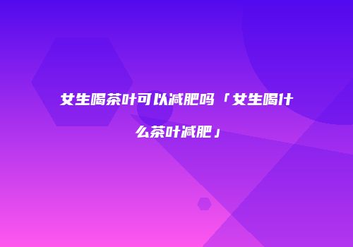 女生喝茶叶可以减肥吗「女生喝什么茶叶减肥」