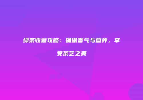 绿茶收藏攻略：确保香气与营养，享受茶艺之美