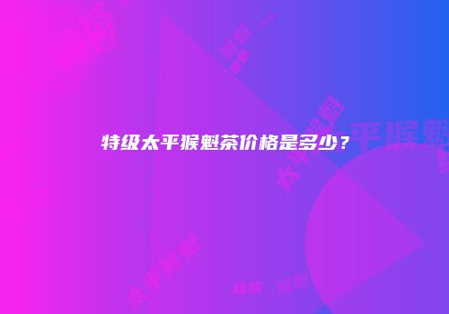 特级太平猴魁茶价格是多少？