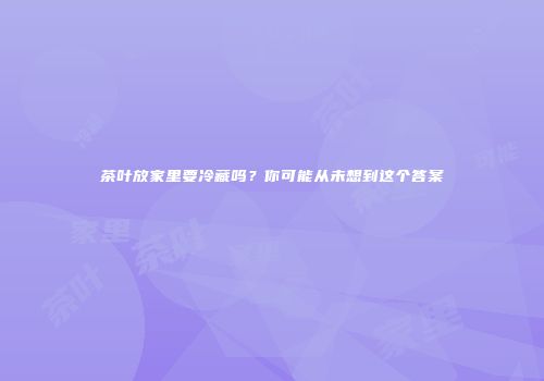 茶叶放家里要冷藏吗？你可能从未想到这个答案