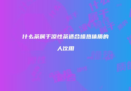什么茶属于凉性茶适合燥热体质的人饮用