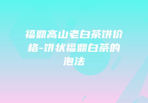 福鼎高山老白茶饼价格-饼状福鼎白茶的泡法