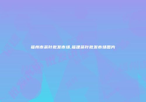 福州市茶叶批发市场,福建茶叶批发市场图片