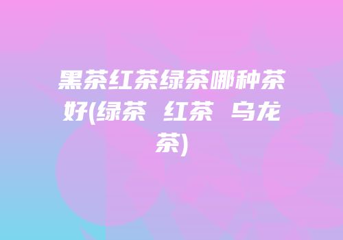 黑茶红茶绿茶哪种茶好(绿茶 红茶 乌龙茶)