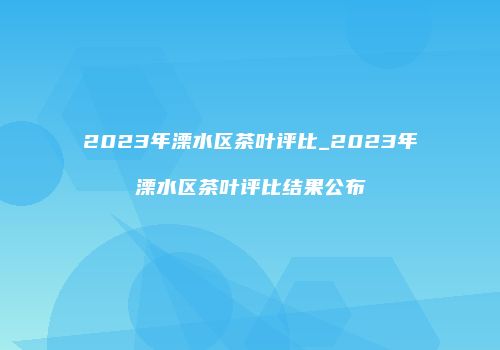 2023年溧水区茶叶评比_2023年溧水区茶叶评比结果公布
