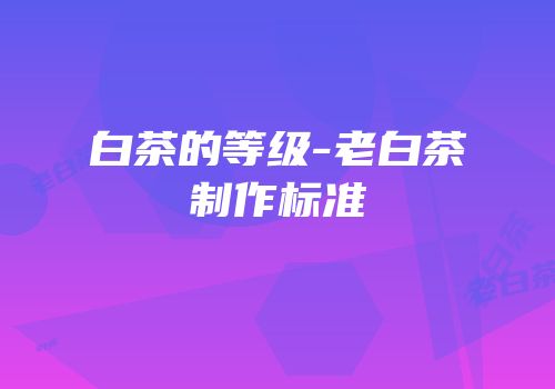 白茶的等级-老白茶制作标准