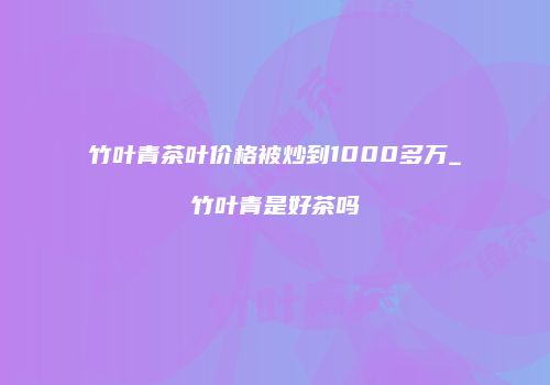 竹叶青茶叶价格被炒到1000多万_竹叶青是好茶吗