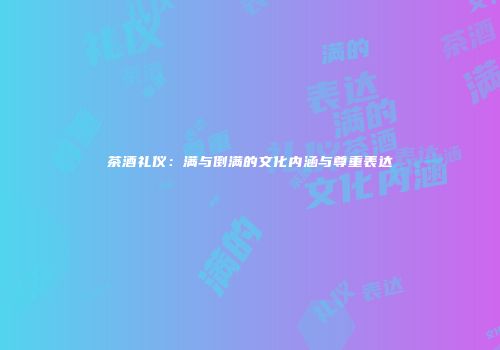 茶酒礼仪：满与倒满的文化内涵与尊重表达