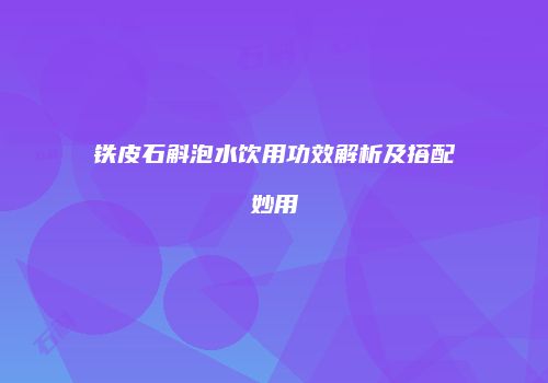 铁皮石斛泡水饮用功效解析及搭配妙用