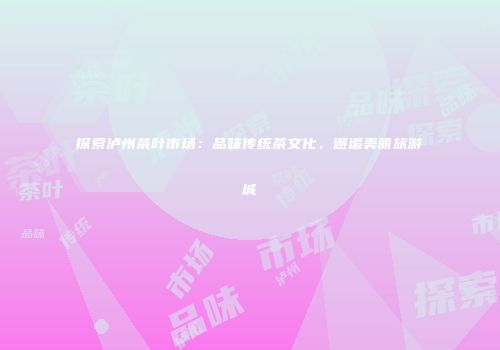 探索泸州茶叶市场：品味传统茶文化，邂逅美丽旅游城