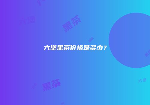 六堡黑茶价格是多少？