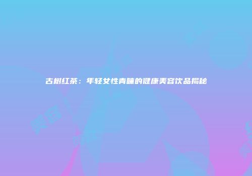 古树红茶：年轻女性青睐的健康美容饮品揭秘