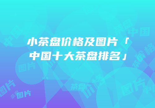 小茶盘价格及图片「中国十大茶盘排名」