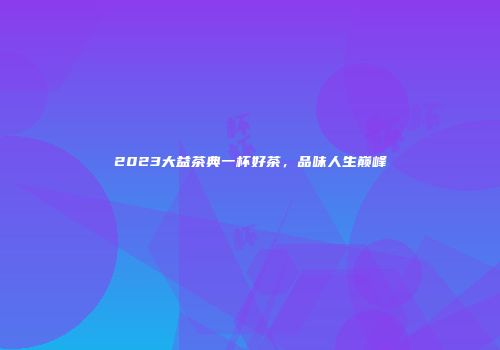 2023大益茶典一杯好茶，品味人生巅峰