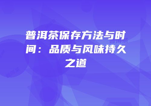 普洱茶保存方法与时间：品质与风味持久之道