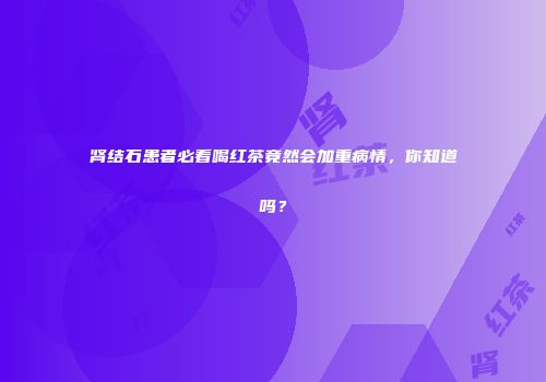 肾结石患者必看喝红茶竟然会加重病情，你知道吗？
