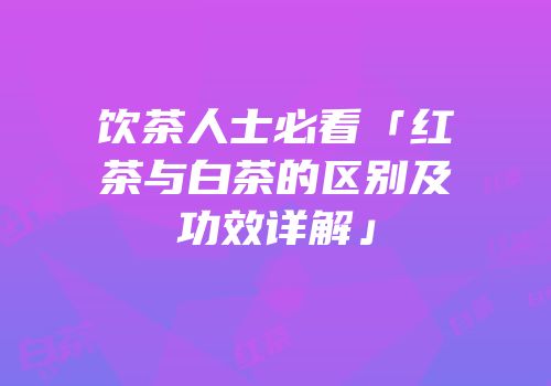 饮茶人士必看「红茶与白茶的区别及功效详解」