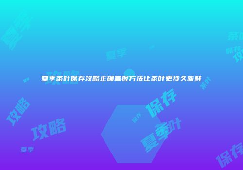 夏季茶叶保存攻略正确掌握方法让茶叶更持久新鲜