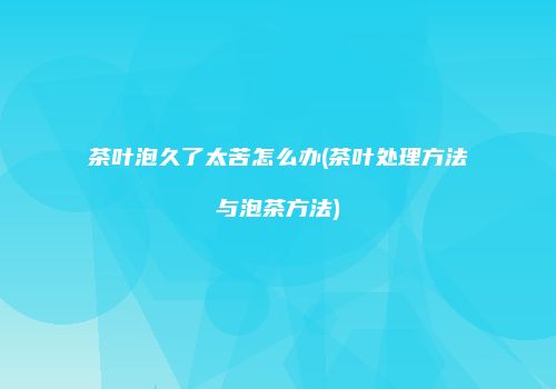 茶叶泡久了太苦怎么办(茶叶处理方法与泡茶方法)