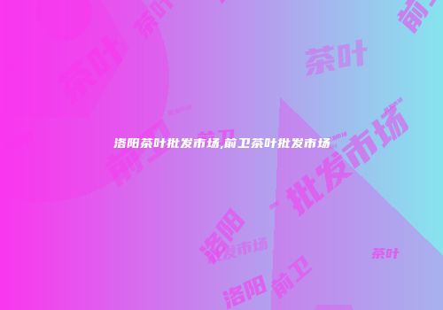洛阳茶叶批发市场,前卫茶叶批发市场