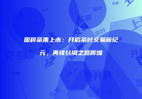 国粹茶票上市：开启茶叶交易新纪元，再续丝绸之路辉煌