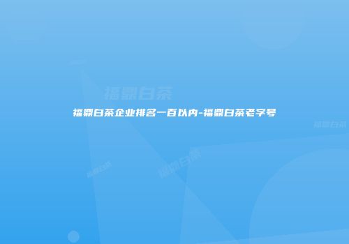 福鼎白茶企业排名一百以内-福鼎白茶老字号