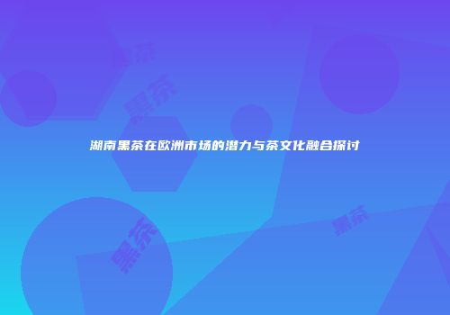湖南黑茶在欧洲市场的潜力与茶文化融合探讨